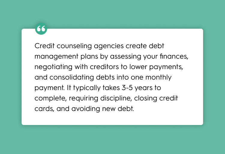 Credit counseling agencies create debt management plans by assessing your finances, negotiating with creditors to lower payments, and consolidating debts into one monthly payment. It typically takes 3-5 years to complete, requiring discipline, closing credit cards, and avoiding new debt.
